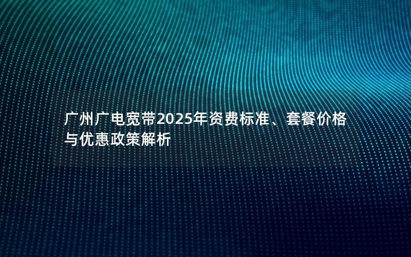 广州广电宽带2025年资费标准、套餐价格与优惠政策解析
