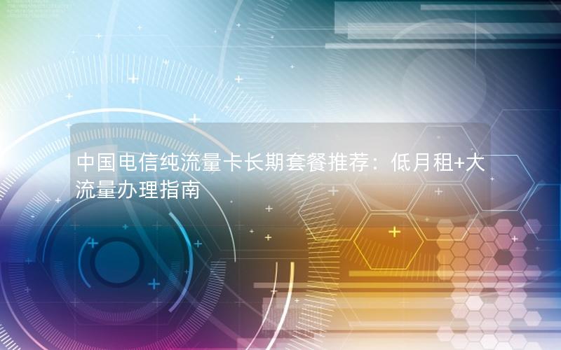 中国电信纯流量卡长期套餐推荐：低月租+大流量办理指南
