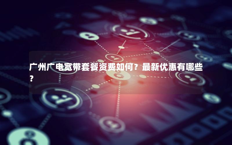 广州广电宽带套餐资费如何？最新优惠有哪些？