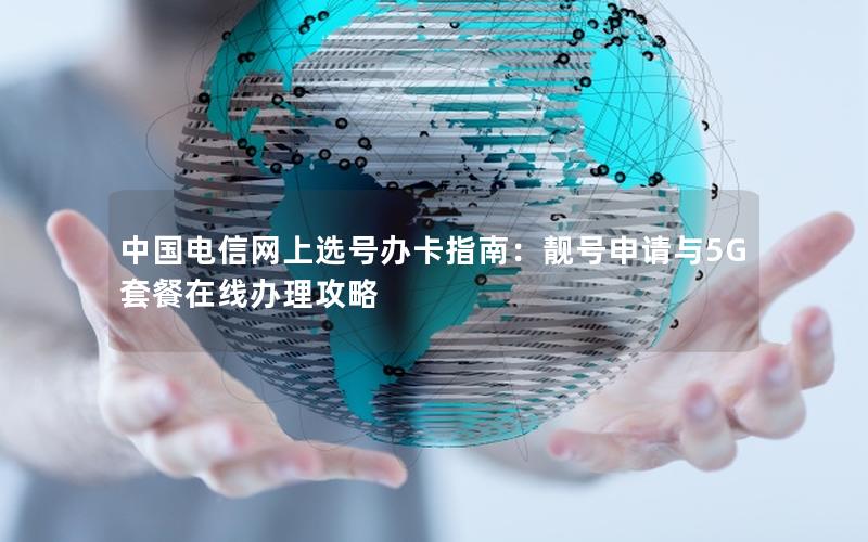 中国电信网上选号办卡指南：靓号申请与5G套餐在线办理攻略