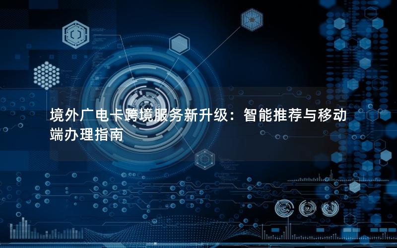 境外广电卡跨境服务新升级：智能推荐与移动端办理指南