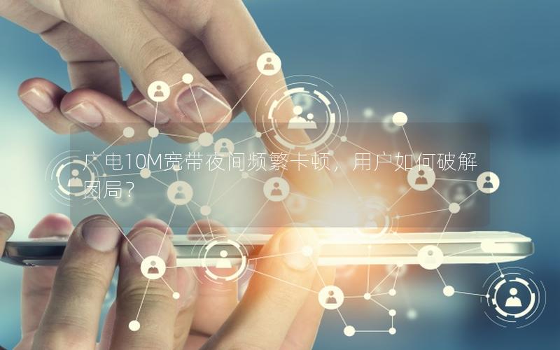 广电10M宽带夜间频繁卡顿，用户如何破解困局？