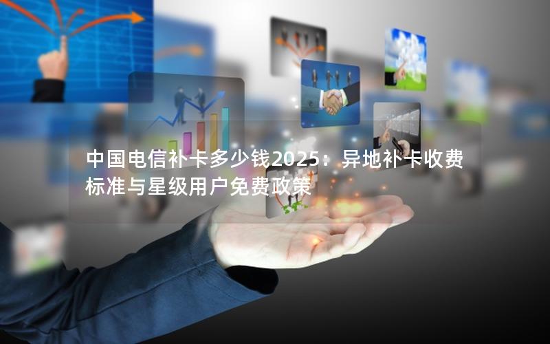 中国电信补卡多少钱2025：异地补卡收费标准与星级用户免费政策