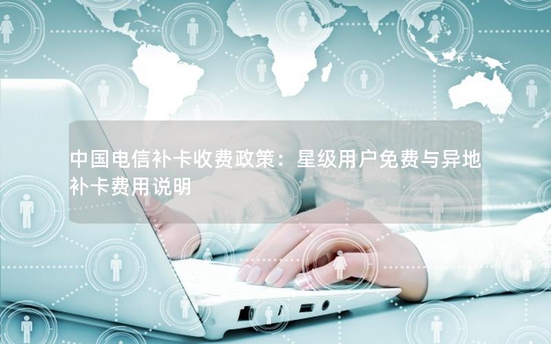 中国电信补卡收费政策：星级用户免费与异地补卡费用说明