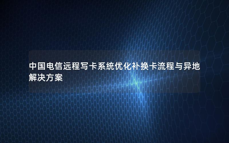 中国电信远程写卡系统优化补换卡流程与异地解决方案
