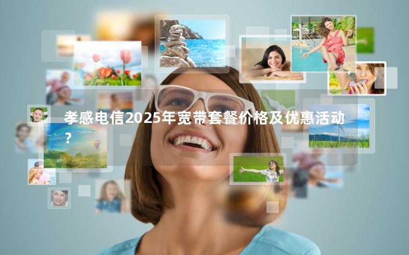 孝感电信2025年宽带套餐价格及优惠活动？