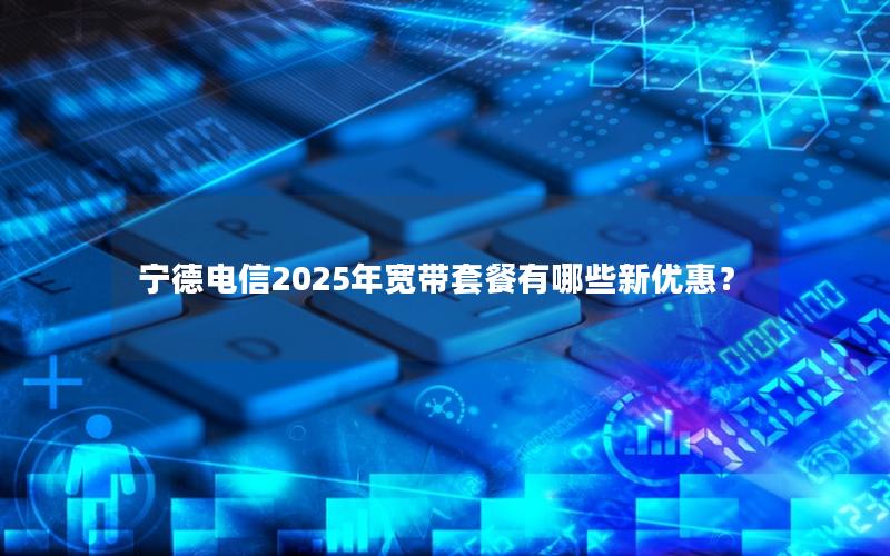 宁德电信2025年宽带套餐有哪些新优惠？