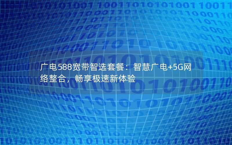 广电588宽带智选套餐：智慧广电+5G网络整合，畅享极速新体验
