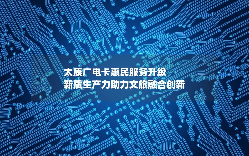 太康广电卡惠民服务升级 新质生产力助力文旅融合创新