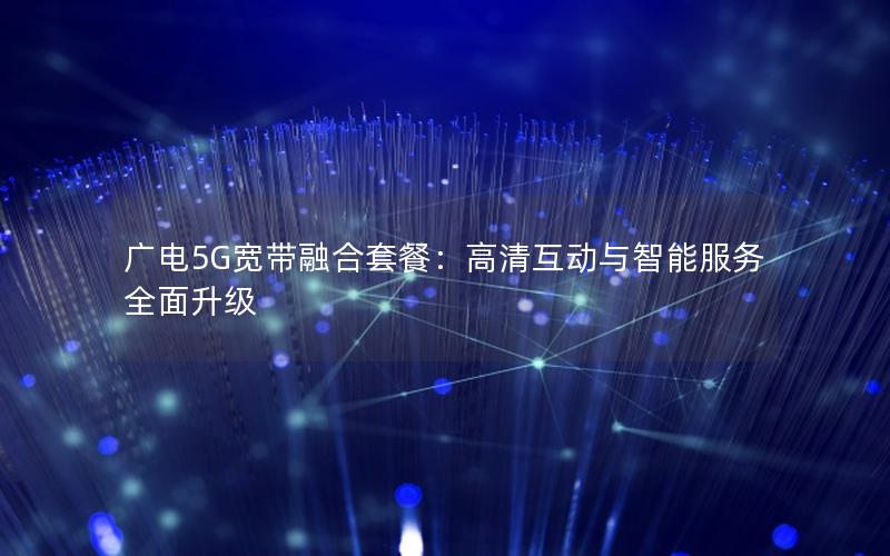 广电5G宽带融合套餐：高清互动与智能服务全面升级