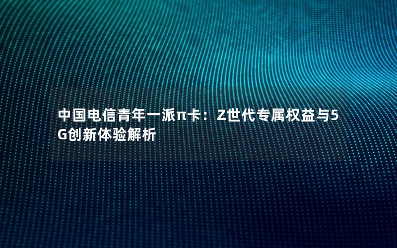 中国电信青年一派π卡：Z世代专属权益与5G创新体验解析