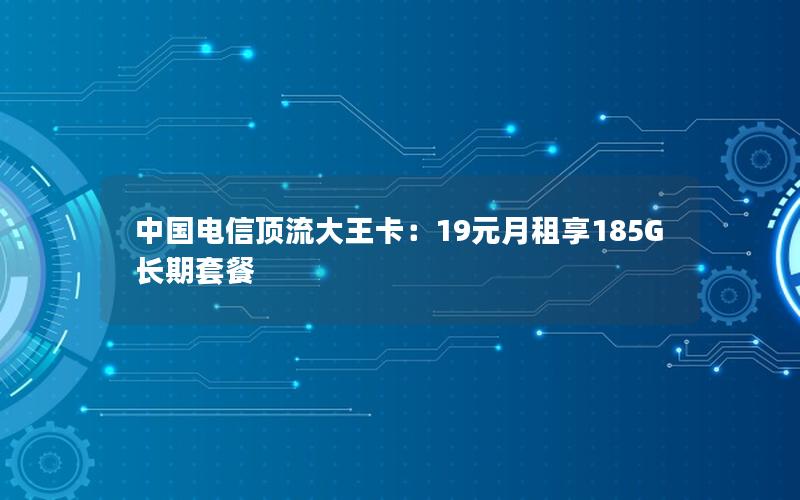 中国电信顶流大王卡：19元月租享185G长期套餐