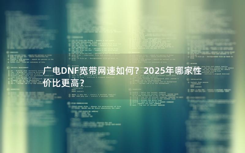广电DNF宽带网速如何？2025年哪家性价比更高？