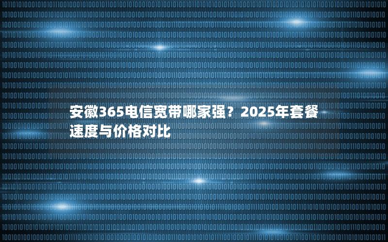 安徽365电信宽带哪家强？2025年套餐速度与价格对比
