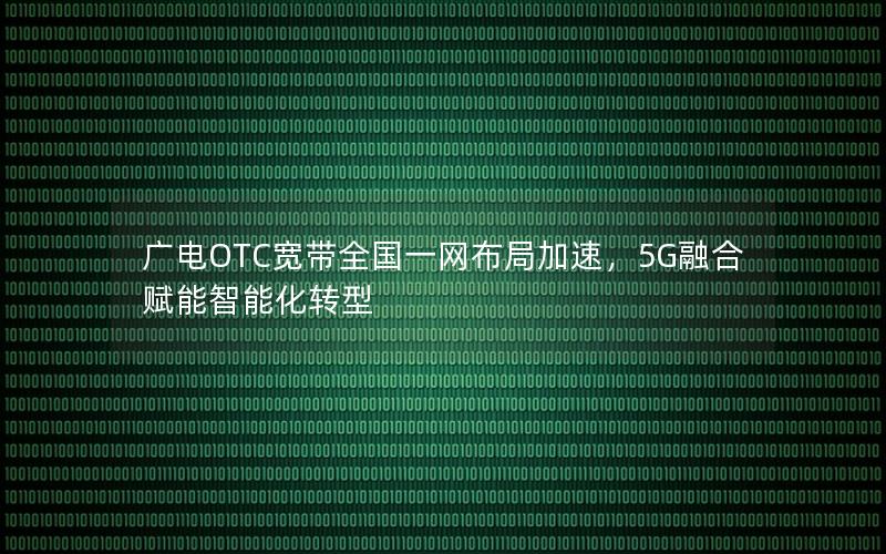 广电OTC宽带全国一网布局加速，5G融合赋能智能化转型