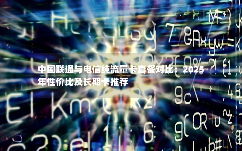 中国联通与电信纯流量卡套餐对比：2025年性价比及长期卡推荐