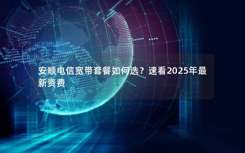 安顺电信宽带套餐如何选？速看2025年最新资费