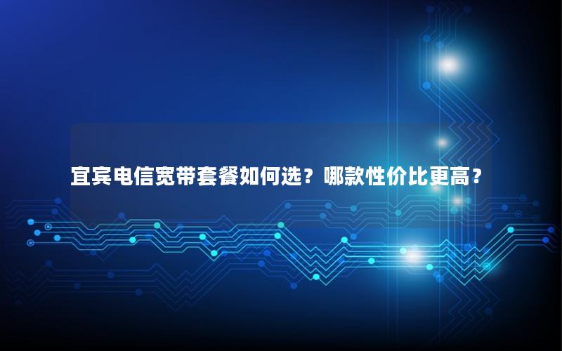 宜宾电信宽带套餐如何选？哪款性价比更高？