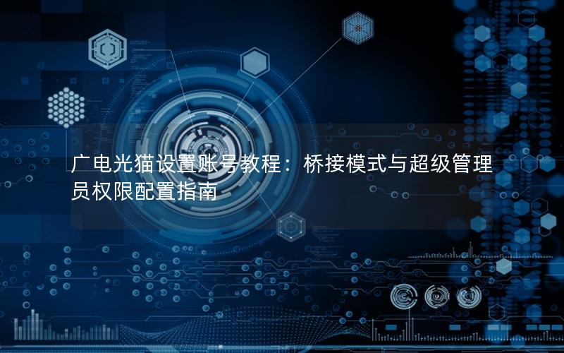 广电光猫设置账号教程：桥接模式与超级管理员权限配置指南