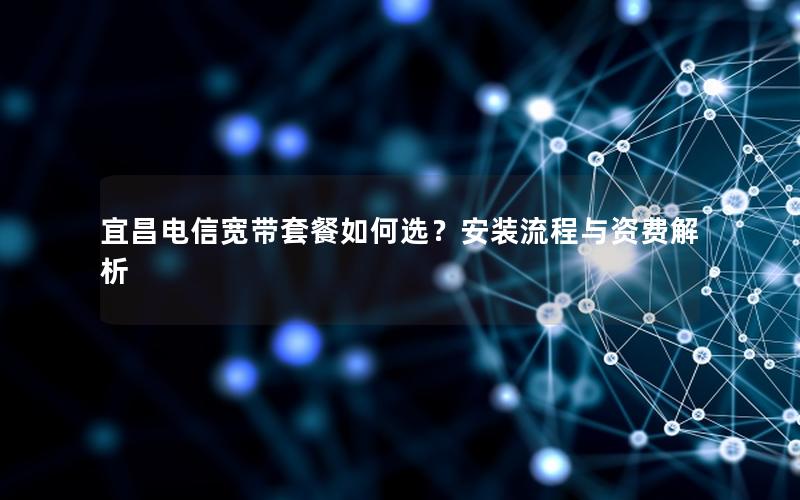 宜昌电信宽带套餐如何选？安装流程与资费解析