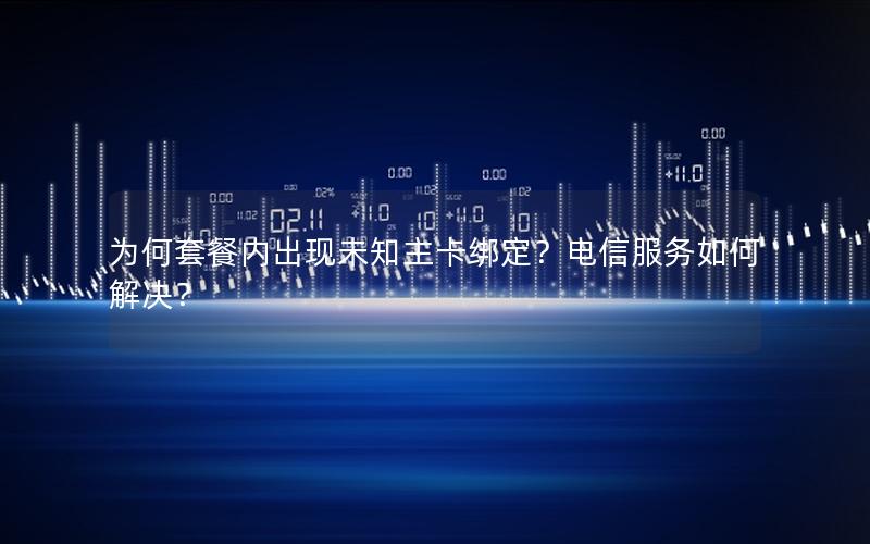 为何套餐内出现未知主卡绑定？电信服务如何解决？
