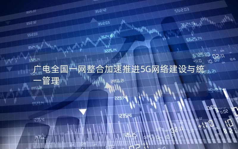 广电全国一网整合加速推进5G网络建设与统一管理