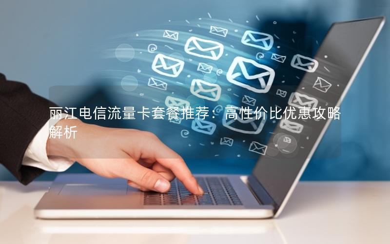 丽江电信流量卡套餐推荐：高性价比优惠攻略解析