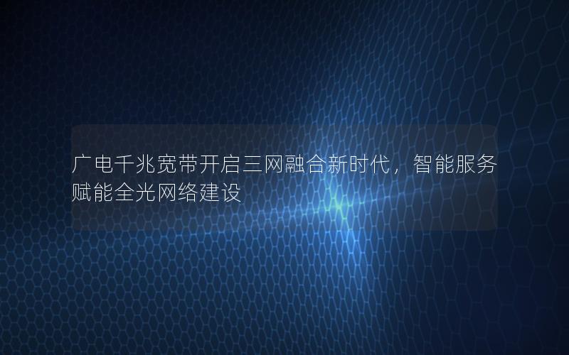 广电千兆宽带开启三网融合新时代，智能服务赋能全光网络建设