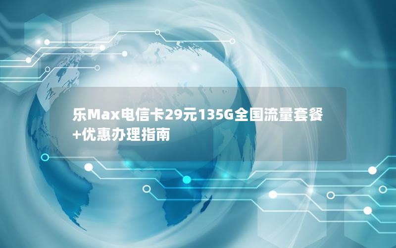 乐Max电信卡29元135G全国流量套餐+优惠办理指南