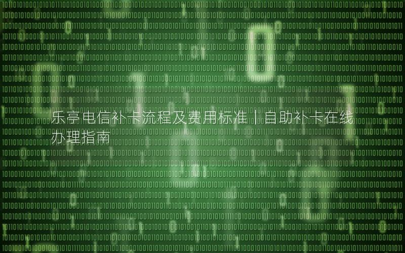 乐亭电信补卡流程及费用标准｜自助补卡在线办理指南
