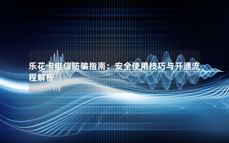 乐花卡电信防骗指南：安全使用技巧与开通流程解析