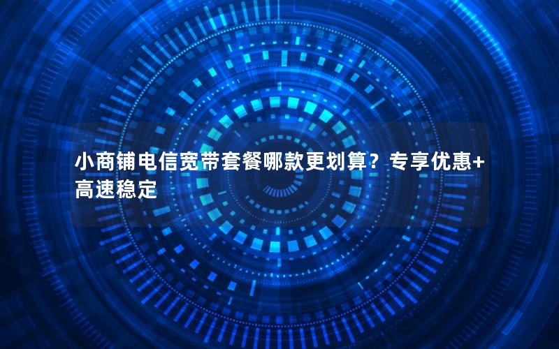 小商铺电信宽带套餐哪款更划算？专享优惠+高速稳定