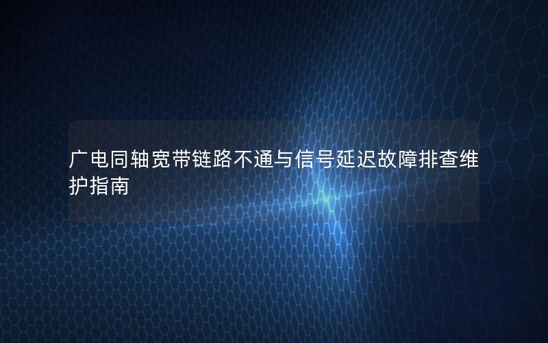 广电同轴宽带链路不通与信号延迟故障排查维护指南