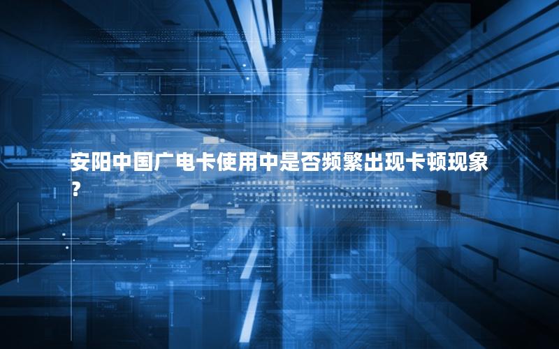 安阳中国广电卡使用中是否频繁出现卡顿现象？