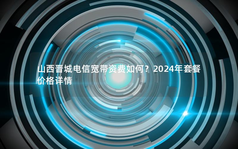山西晋城电信宽带资费如何？2024年套餐价格详情