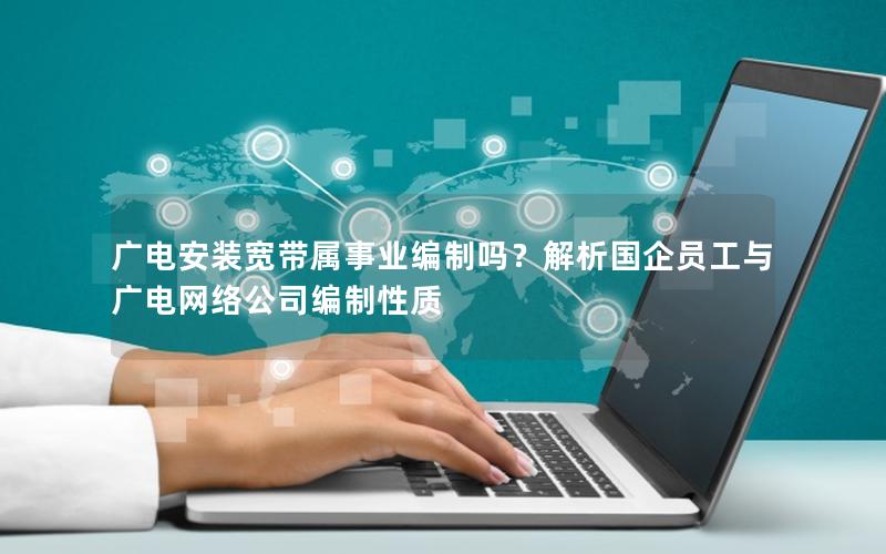 广电安装宽带属事业编制吗？解析国企员工与广电网络公司编制性质