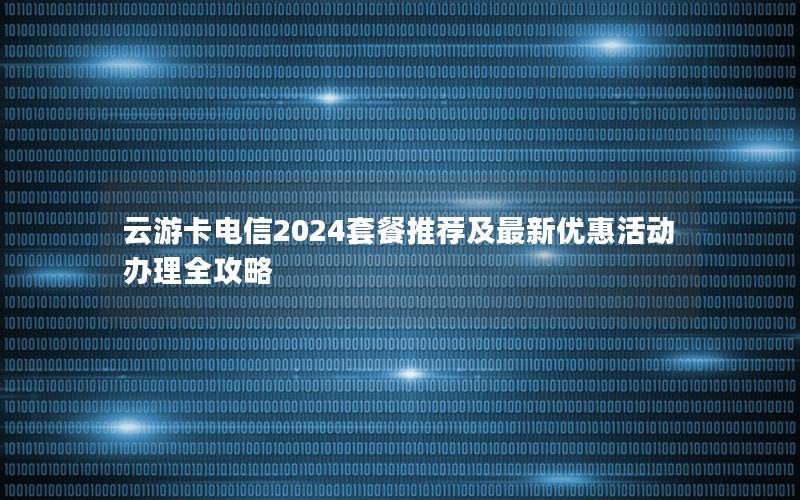云游卡电信2024套餐推荐及最新优惠活动办理全攻略