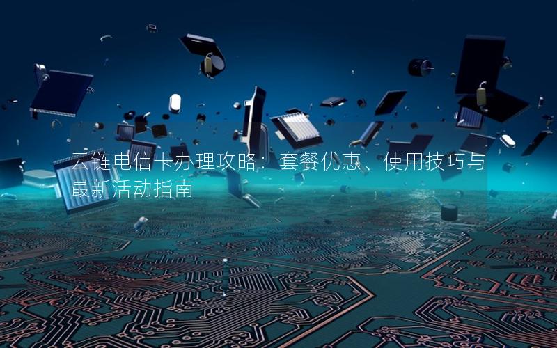 云链电信卡办理攻略：套餐优惠、使用技巧与最新活动指南