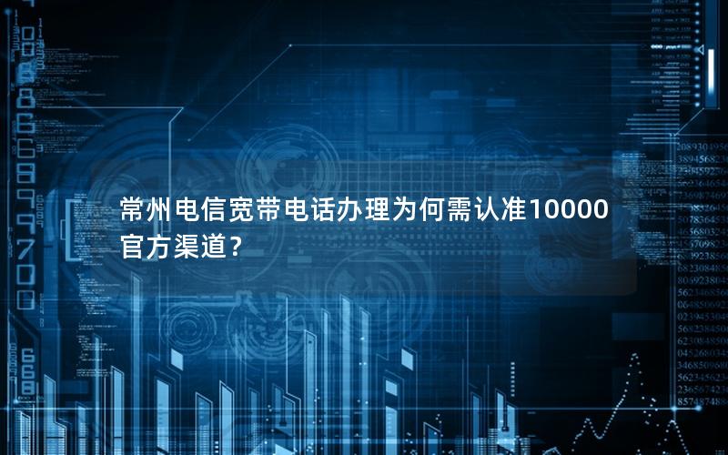 常州电信宽带电话办理为何需认准10000官方渠道？