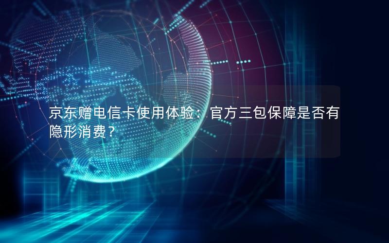 京东赠电信卡使用体验：官方三包保障是否有隐形消费？