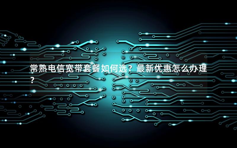 常熟电信宽带套餐如何选？最新优惠怎么办理？