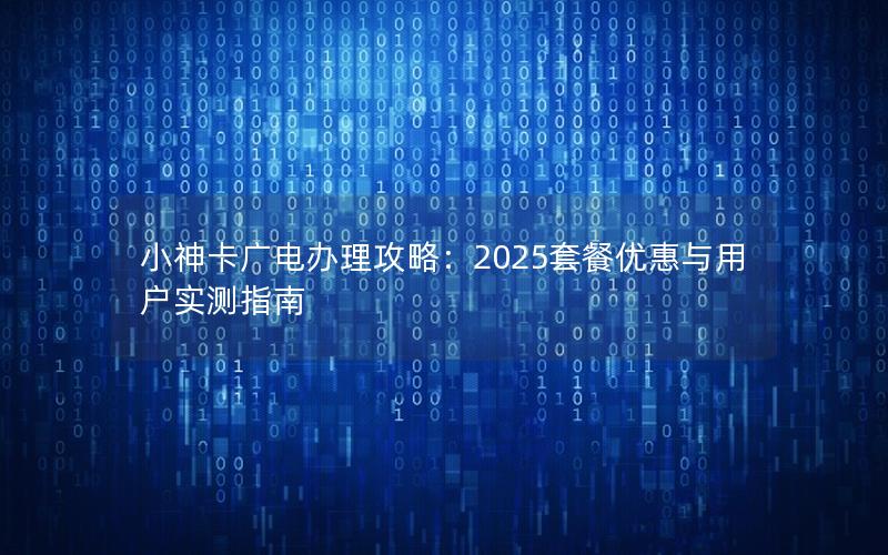 小神卡广电办理攻略：2025套餐优惠与用户实测指南