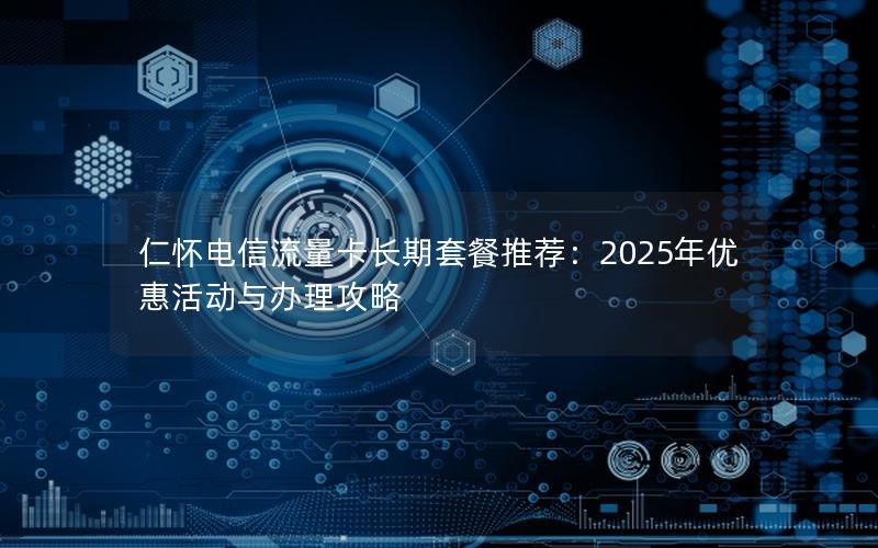 仁怀电信流量卡长期套餐推荐：2025年优惠活动与办理攻略