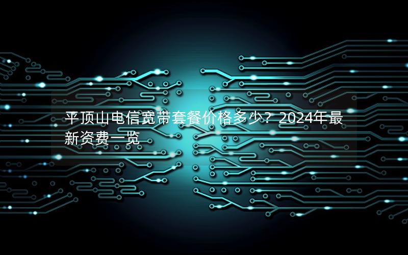 平顶山电信宽带套餐价格多少？2024年最新资费一览