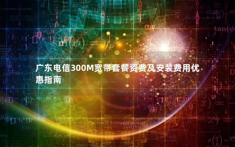广东电信300M宽带套餐资费及安装费用优惠指南