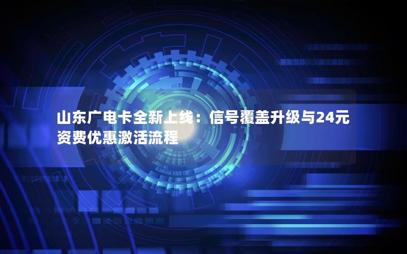 山东广电卡全新上线：信号覆盖升级与24元资费优惠激活流程