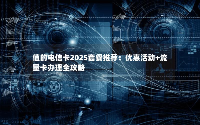 值的电信卡2025套餐推荐：优惠活动+流量卡办理全攻略