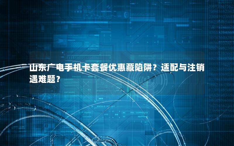 山东广电手机卡套餐优惠藏陷阱？适配与注销遇难题？