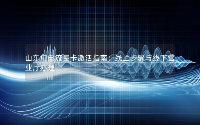 山东广电流量卡激活指南：线上步骤与线下营业厅办理