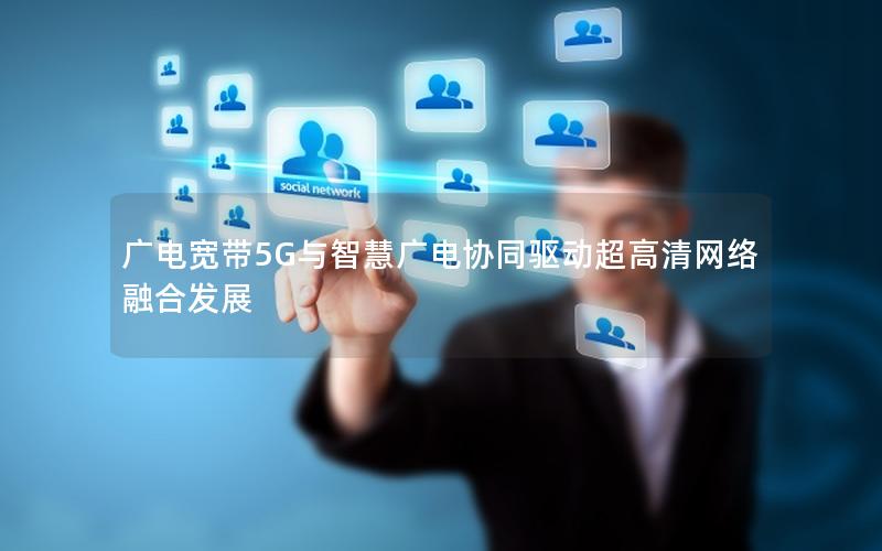 广电宽带5G与智慧广电协同驱动超高清网络融合发展